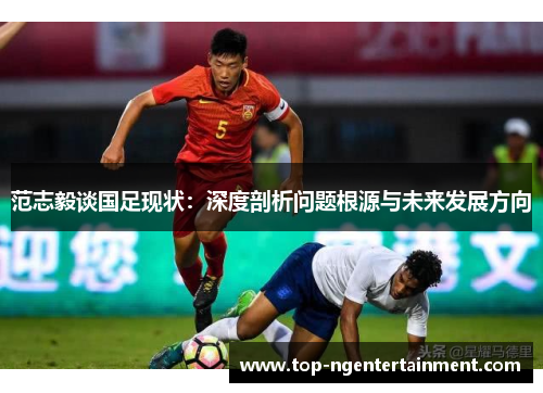 范志毅谈国足现状：深度剖析问题根源与未来发展方向