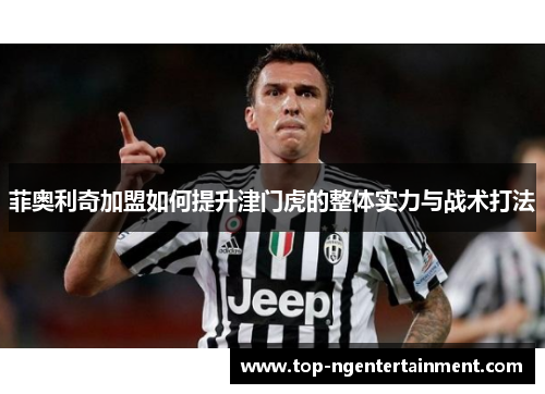 菲奥利奇加盟如何提升津门虎的整体实力与战术打法