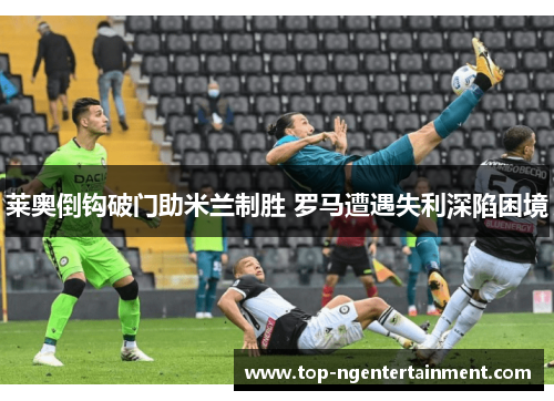 莱奥倒钩破门助米兰制胜 罗马遭遇失利深陷困境