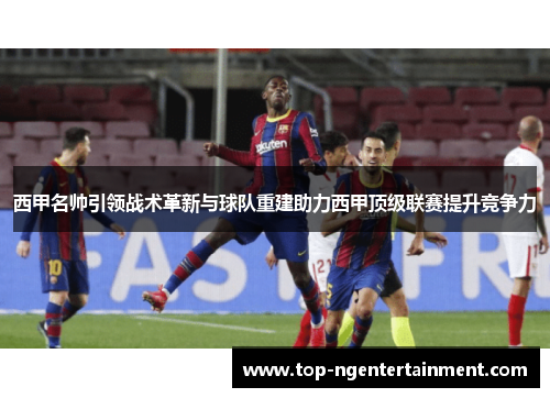 西甲名帅引领战术革新与球队重建助力西甲顶级联赛提升竞争力