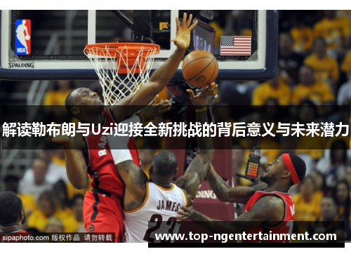 解读勒布朗与Uzi迎接全新挑战的背后意义与未来潜力 解读勒布朗与Uzi迎接全新挑战的背后意义与未来潜力