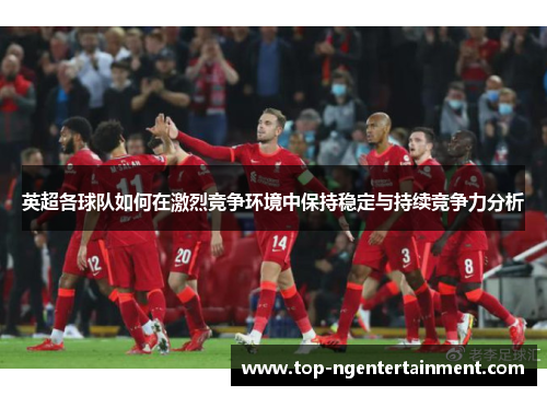 英超各球队如何在激烈竞争环境中保持稳定与持续竞争力分析
