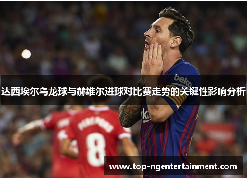 达西埃尔乌龙球与赫维尔进球对比赛走势的关键性影响分析 达西埃尔乌龙球与赫维尔进球对比赛走势的关键性影响分析