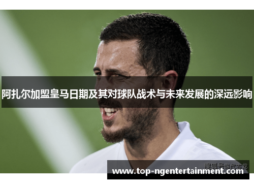 阿扎尔加盟皇马日期及其对球队战术与未来发展的深远影响
