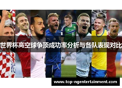 世界杯高空球争顶成功率分析与各队表现对比 世界杯高空球争顶成功率分析与各队表现对比