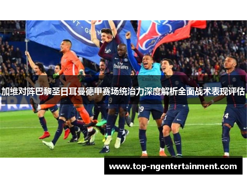 加维对阵巴黎圣日耳曼德甲赛场统治力深度解析全面战术表现评估