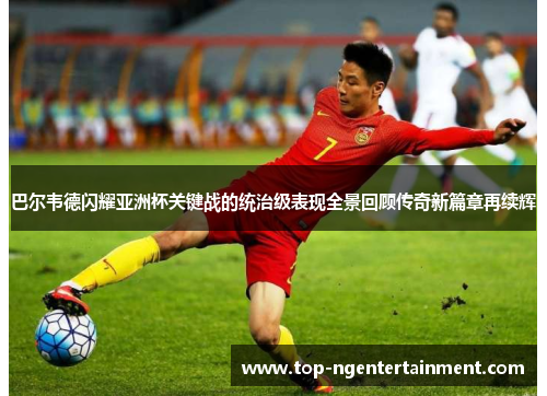 巴尔韦德闪耀亚洲杯关键战的统治级表现全景回顾传奇新篇章再续辉
