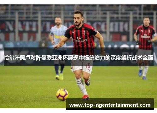 恰尔汗奥卢对阵曼联亚洲杯展现中场统治力的深度解析战术全面