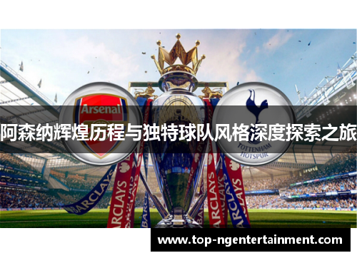 阿森纳辉煌历程与独特球队风格深度探索之旅 阿森纳辉煌历程与独特球队风格深度探索之旅